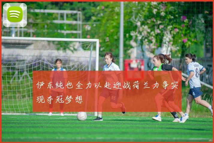 伊东纯也全力以赴迎战荷兰力争实现夺冠梦想