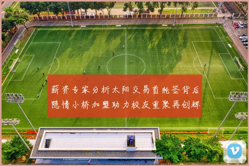 薪资专家分析太阳交易首轮签背后隐情小桥加盟助力校友重聚再创辉煌