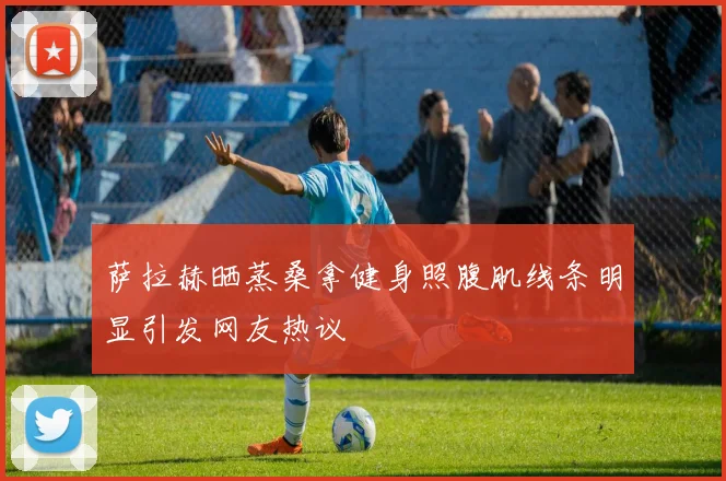 萨拉赫晒蒸桑拿健身照腹肌线条明显引发网友热议