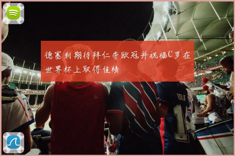 德塞利期待拜仁夺欧冠并祝福C罗在世界杯上取得佳绩