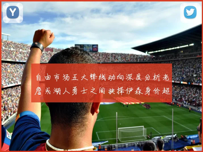 自由市场五大锋线动向深度分析老詹或湖人勇士之间抉择伊森身价超2000万