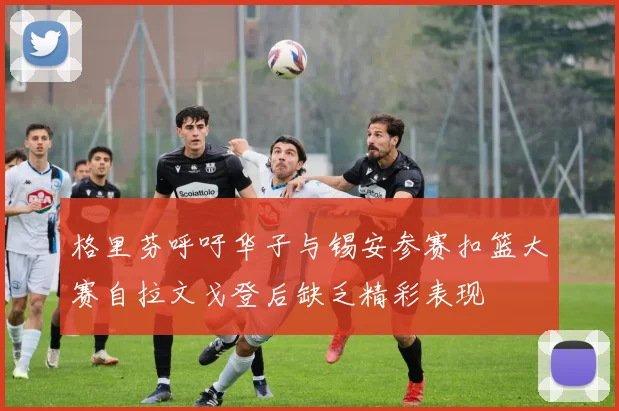 格里芬呼吁华子与锡安参赛扣篮大赛自拉文戈登后缺乏精彩表现