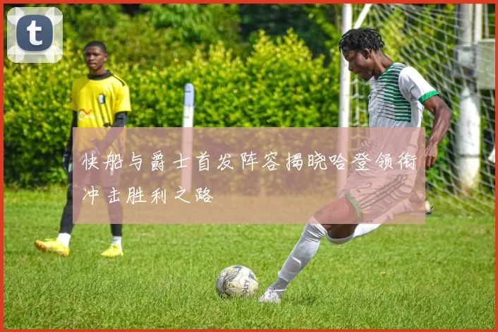 快船与爵士首发阵容揭晓哈登领衔冲击胜利之路