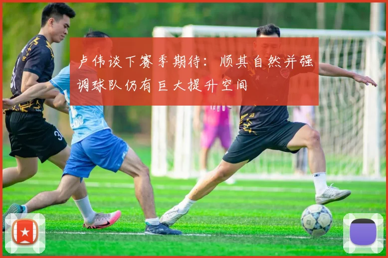 卢伟谈下赛季期待：顺其自然并强调球队仍有巨大提升空间