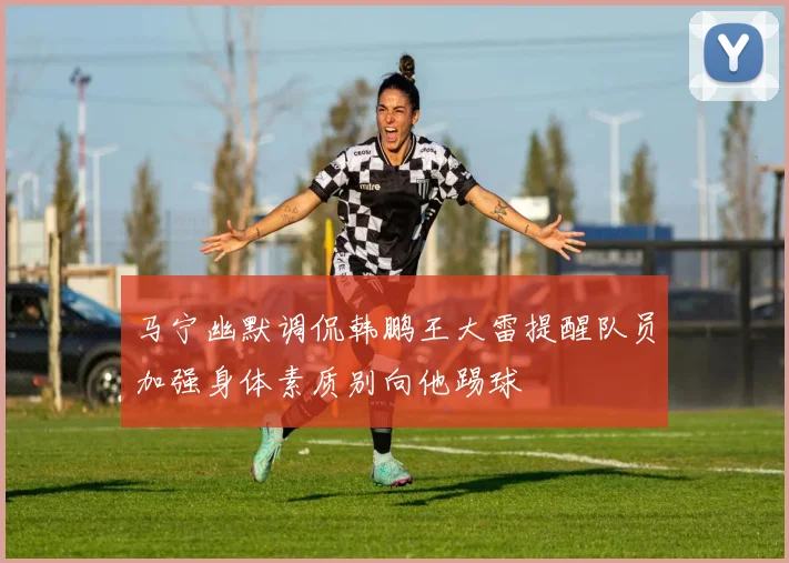 马宁幽默调侃韩鹏王大雷提醒队员加强身体素质别向他踢球