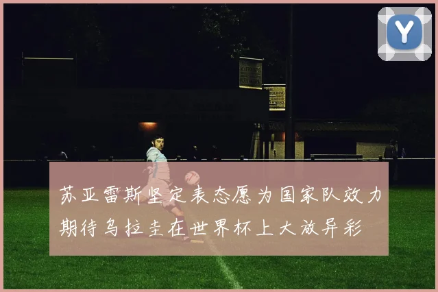 苏亚雷斯坚定表态愿为国家队效力期待乌拉圭在世界杯上大放异彩