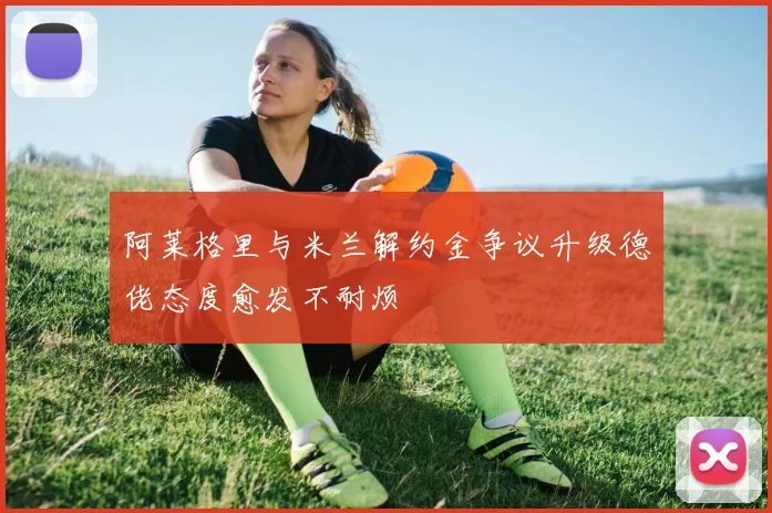阿莱格里与米兰解约金争议升级德佬态度愈发不耐烦