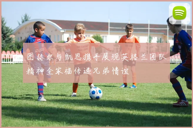 图赫尔与凯恩携手展现英格兰团队精神全家福传递兄弟情谊