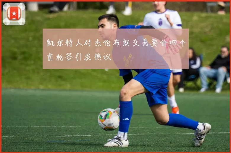 凯尔特人对杰伦布朗交易要价四个首轮签引发热议