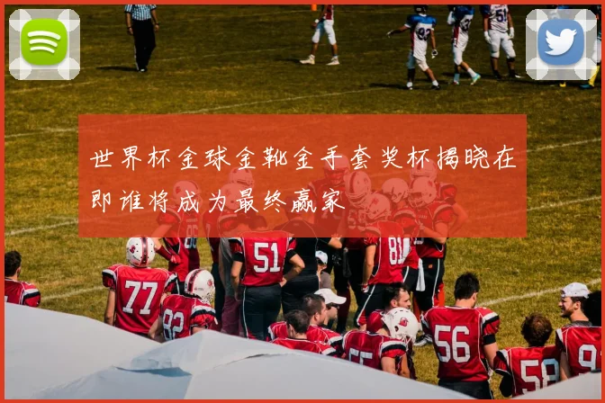 世界杯金球金靴金手套奖杯揭晓在即谁将成为最终赢家