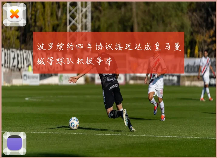 波罗续约四年协议接近达成皇马曼城等球队积极争夺