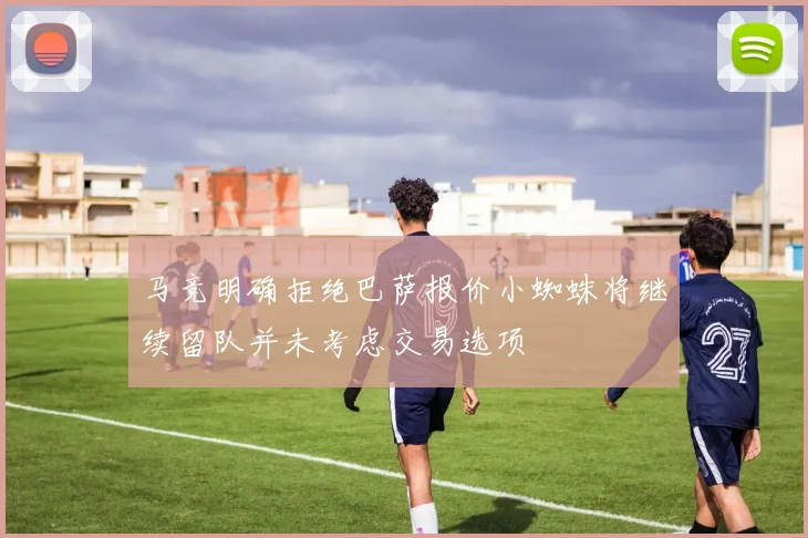 马竞明确拒绝巴萨报价小蜘蛛将继续留队并未考虑交易选项