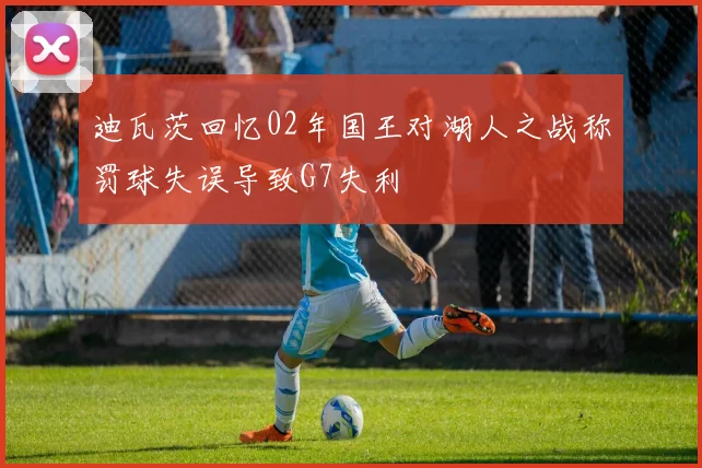 迪瓦茨回忆02年国王对湖人之战称罚球失误导致G7失利