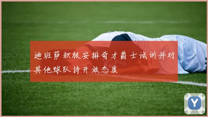 迪班萨积极安排奇才爵士试训并对其他球队持开放态度