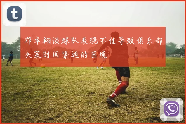 邓卓翔谈球队表现不佳导致俱乐部决策时间紧迫的困境
