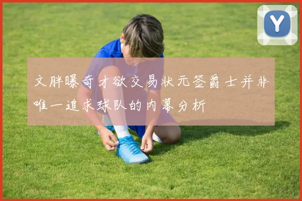 文胖曝奇才欲交易状元签爵士并非唯一追求球队的内幕分析
