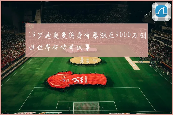 19岁迪奥曼德身价暴涨至9000万创造世界杯传奇故事
