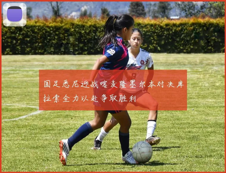 国足悉尼迎战喀麦隆墨尔本对决库拉索全力以赴争取胜利