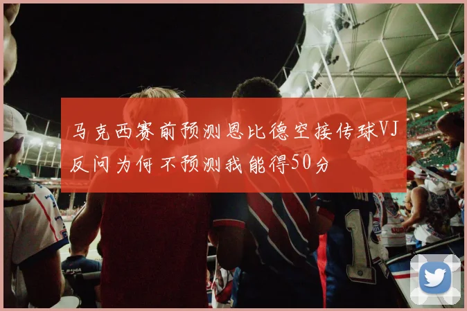 马克西赛前预测恩比德空接传球VJ反问为何不预测我能得50分