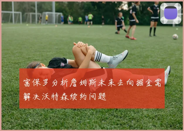 富保罗分析詹姆斯未来去向掘金需解决沃特森续约问题