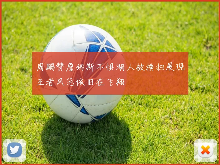 周鹏赞詹姆斯不惧湖人被横扫展现王者风范依旧在飞翔