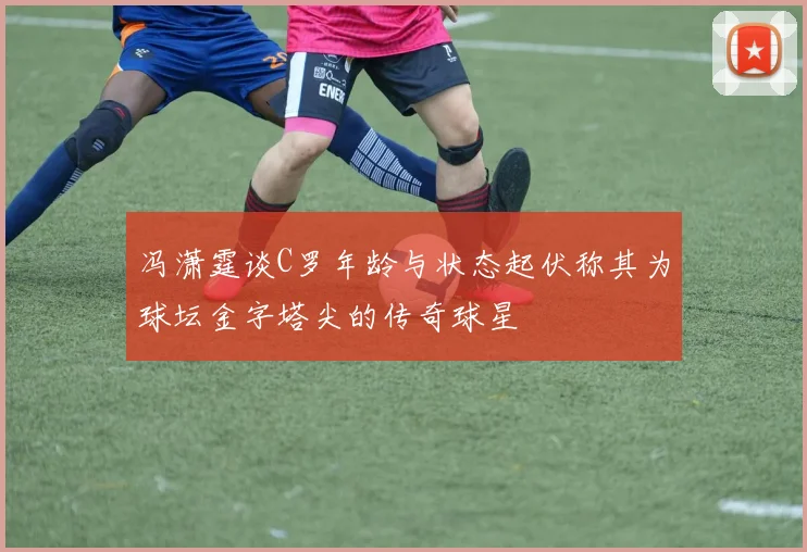 冯潇霆谈C罗年龄与状态起伏称其为球坛金字塔尖的传奇球星