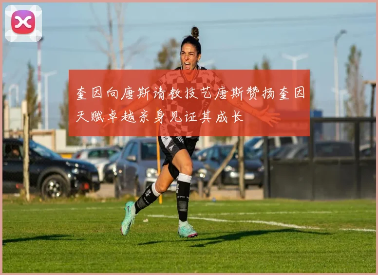 奎因向唐斯请教技艺唐斯赞扬奎因天赋卓越亲身见证其成长