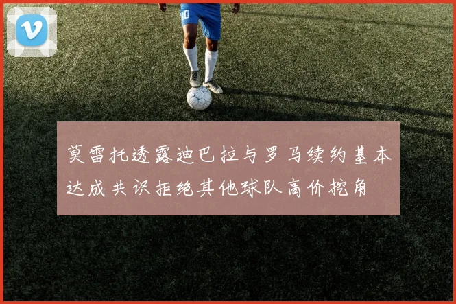 莫雷托透露迪巴拉与罗马续约基本达成共识拒绝其他球队高价挖角
