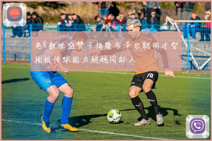 老K教练盛赞卡梅隆布泽尔聪明才智抢板传球能力超越同龄人