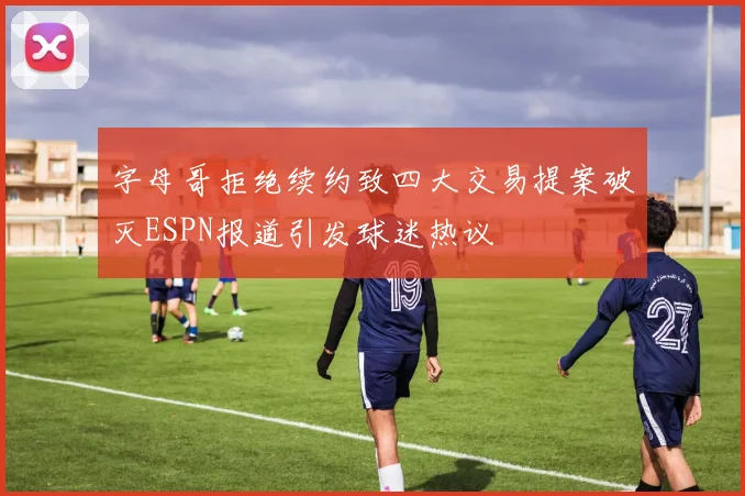 字母哥拒绝续约致四大交易提案破灭ESPN报道引发球迷热议