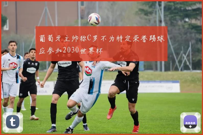 葡萄牙主帅称C罗不为特定荣誉踢球应参加2030世界杯