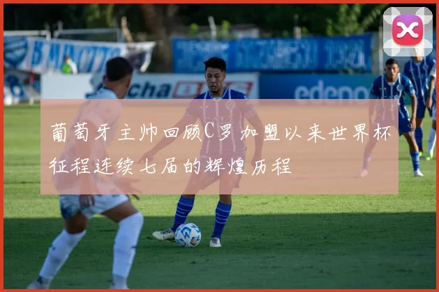 葡萄牙主帅回顾C罗加盟以来世界杯征程连续七届的辉煌历程