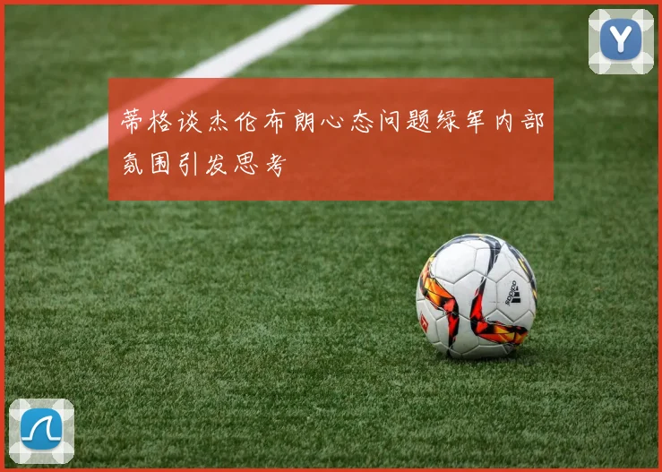 蒂格谈杰伦布朗心态问题绿军内部氛围引发思考